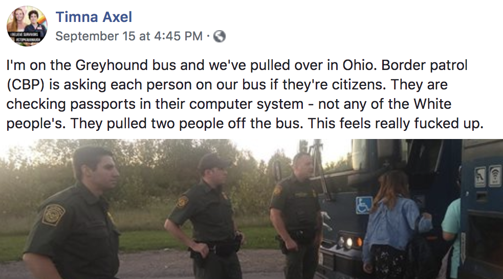 Timna Axel on Facebook: "'m on the Greyhound bus and we've pulled over in Ohio. Border patrol (CBP) is asking each person on our bus if they're citizens. They are checking passports in their computer system - not any of the White people's. They pulled two people off the bus. This feels really fucked up."